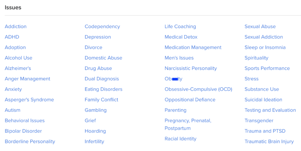 Image Description: A screenshot of the "issues" filter on the Psychology Today Website. The navy blue text is organized into four columns. The issues listed are: Addiction, ADHD, Adoption, Alcohol Use, Alzheimer's, Anger Management, Anxiety, Asperger's Syndrome, Autism, Behavioral Issues, Bipolar Disorder, Borderline Personality, Codependency, Depression, Divorce, Domestic Abuse, Drug Abuse, Dual Diagnosis, Eating Disorders, Family Conflict, Gambling, Grief, Hoarding, Infertility, Life Coaching, Medical Detox Medication Management, Men's Issues, Narcissistic Personality, Ob**ity [I edited the word by drawing a blue line over the screenshot], Obsessive-Compulsive (OCD), Oppositional Defiance, Parenting, Pregnancy, Prenatal, Postpartum, Racial Identity, Sexual Abuse, Sexual Addiction, Sleep or Insomnia, Spirituality, Sports Performance, Stress, Substance Use, Suicidal Ideation, Testing and Evaluation, Transgender, Trauma and PTSD, and Traumatic Brain Injury.