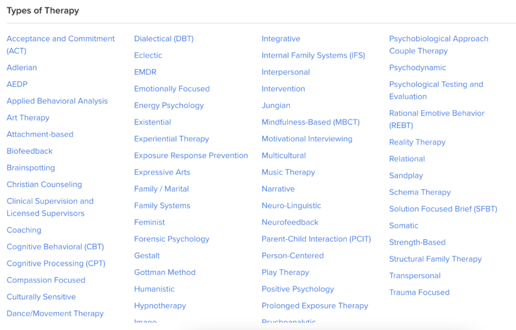 Image Description: A screenshot of the "types of therapy" filter on the Psychology Today Website. The navy blue text is organized into four columns. The types of therapy listed are: Acceptance and Commitment (ACT), Adlerian, AEDP, Applied Behavioral Analysis, Art Therapy, Attachment-based, Biofeedback, Brainspotting, Christian Counseling, Clinical Supervision and Licensed Supervisors, Coaching, Cognitive Behavioral (CBT), Cognitive Processing (CPT), Compassion Focused, Culturally Sensitive, Dance/Movement Therapy, Dialectical (DBT), Eclectic, EMDR, Emotionally Focused, Energy Psychology, Existential, Experiential Therapy, Exposure Response Prevention, Expressive Arts, Family/Marital, Family Systems, Feminist, Forensic Psychology, Gestalt, Gottman Method, Humanistic, Hypnotherapy, Image, Integrative, Internal Family Systems (IFS), Interpersonal, Intervention, Jungian, Mindfulness-Based (MBCT), Motivational Interviewing, Multicultural, Music Therapy, Narrative, Neuro-Linguistic, Neurofeedback, Parent-Child Interaction (PCIT), Person-Centered, Play Therapy, Positive Psychology, Prolonged Exposure Therapy, Psychoanalytic, Psychological Approach Couple Therapy, Psychodynamic, Psychological Testing and Evaluation, Rational Emotive Behavior, Reality Therapy, Relational, Sandplay, Schema Therapy, Solution Focused Brief (SFBT), Somatic, Strength-Based, Structural Family Therapy, Transpersonal, and Trauma Focused.